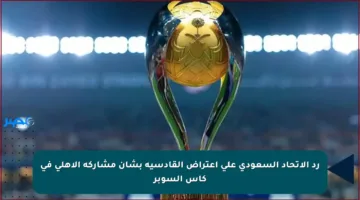 رد الاتحاد السعودي على اعتراض القادسية بشأن مشاركة الأهلي في كأس السوبر